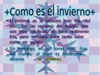 • El invierno es la estacion mas fria del
año. En las regiones del mundo que
son muy calurosas, no hace realmente
frio, pero tampoco hace tanto calor
como en verano.
• Sin embargo, en las zonas màs frias
del mundo, el friom es intolerante
durante el invierno.
 