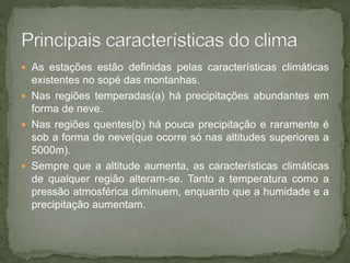  As estações estão definidas pelas características climáticas
existentes no sopé das montanhas.
 Nas regiões temperadas(a) há precipitações abundantes em
forma de neve.
 Nas regiões quentes(b) há pouca precipitação e raramente é
sob a forma de neve(que ocorre só nas altitudes superiores a
5000m).
 Sempre que a altitude aumenta, as características climáticas
de qualquer região alteram-se. Tanto a temperatura como a
pressão atmosférica diminuem, enquanto que a humidade e a
precipitação aumentam.
 