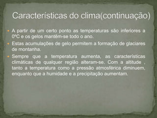  A partir de um certo ponto as temperaturas são inferiores a
0ºC e os gelos mantêm-se todo o ano.
 Estas acumulações de gelo permitem a formação de glaciares
de montanha.
 Sempre que a temperatura aumenta, as características
climáticas de qualquer região alteram-se. Com a altitude ,
tanto a temperatura como a pressão atmosférica diminuem,
enquanto que a humidade e a precipitação aumentam.
 