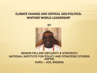 CLIMATE CHANGE AND CRITICAL GEO-POLITICS:
WHITHER WORLD LEADERSHIP
BY
TANKO AHMED fwc
SENIOR FELLOW (SECURITY & STRATEGY)
NATIONAL INSTITUTE FOR POLICY AND STRATEGIC STUDIES
(NIPSS)
KURU – JOS, NIGERIA
 