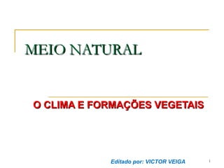 MEIO NATURAL

O CLIMA E FORMAÇÕES VEGETAIS

Editado por: VICTOR VEIGA

1

 