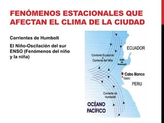 FENÓMENOS ESTACIONALES QUE
AFECTAN EL CLIMA DE LA CIUDAD

Corrientes de Humbolt
El Niño-Oscilación del sur
ENSO (Fenómenos del niño
y la niña)
 