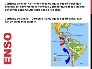 Corriente del niño: Corriente cálida de aguas superficiales que
 provoca un aumento de la humedad y temperatura de los lugares
 por donde pasa. Ocurre cada dos a siete años.


 Corriente de la niña: Corriente fría de aguas superficiales que
 dan un clima más estable.
ENSO
 