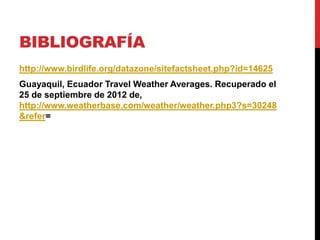 BIBLIOGRAFÍA
http://www.birdlife.org/datazone/sitefactsheet.php?id=14625
Guayaquil, Ecuador Travel Weather Averages. Recuperado el
25 de septiembre de 2012 de,
http://www.weatherbase.com/weather/weather.php3?s=30248
&refer=
 