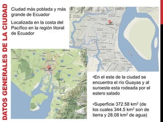 DATOS GENERALES DE LA CIUDAD
                               Ciudad más poblada y más
                               grande de Ecuador
                               Localizada en la costa del
                               Pacífico en la región litoral
                               de Ecuador




                                                               •En el este de la ciudad se
                                                               encuentra el río Guayas y al
                                                               suroeste esta rodeada por el
                                                               estero salado

                                                               •Superficie 372.58 km2 (de
                                                               los cuales 344.5 km2 son de
                                                               tierra y 28.08 km2 de agua)
 