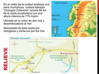En el oeste de la ciudad empieza una
 serie montañosa costera llamada
 “Chongón Colonche” recorre 95 km
 de la costa ecuatoriana con una
 altura máxima de 770 msnm
 Ubicado en la unión de dos ríos y
 desembocadura al mar
 Atravesada de este-oeste por
 manglares y norte-sur por los ríos
RELIEVE
 