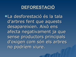 DEFORESTACIÓ La desforestació és la tala d’arbres fent que aquests desapareixien. Això ens afecta negativament ja que sense productors principals d’oxigen com són els arbres no podríem viure. 