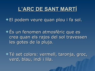 L’ARC DE SANT MARTÍ El podem veure quan plou i fa sol. És un fenomen atmosfèric que es crea quan els rajos del sol travessen les gotes de la pluja. Té set colors: vermell, taronja, groc, verd, blau, indi i lila. 