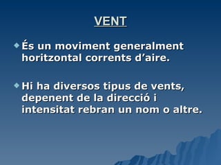 VENT És un moviment generalment horitzontal corrents d’aire. Hi ha diversos tipus de vents, depenent de la direcció i intensitat rebran un nom o altre.  
