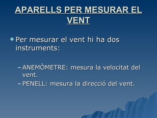 APARELLS PER MESURAR EL VENT Per mesurar el vent hi ha dos instruments:  ANEMÒMETRE: mesura la velocitat del vent. PENELL: mesura la direcció del vent. 