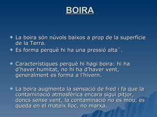 BOIRA La boira són núvols baixos a prop de la superfície de la Terra. Es forma perquè hi ha una pressió alta`. Característiques perquè hi hagi boira: hi ha d’haver humitat, no hi ha d’haver vent, generalment es forma a l’hivern. La boira augmenta la sensació de fred i fa que la contaminació atmosfèrica encara sigui pitjor, doncs sense vent, la contaminació no es mou, es queda en el mateix lloc, no marxa. 