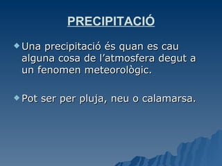 PRECIPITACIÓ Una precipitació és quan es cau alguna cosa de l’atmosfera degut a un fenomen meteorològic.  Pot ser per pluja, neu o calamarsa. 