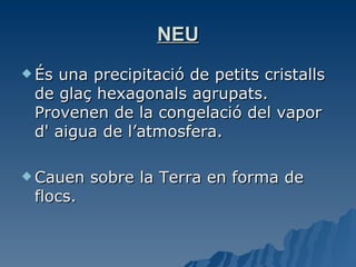 NEU És una precipitació de petits cristalls de glaç hexagonals agrupats. Provenen de la congelació del vapor d' aigua de l’atmosfera.  Cauen sobre la Terra en forma de flocs. 