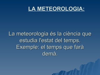 La meteorologia és la ciència que estudia l'estat del temps. Exemple: el temps que farà demà. e LA METEOROLOGIA: 