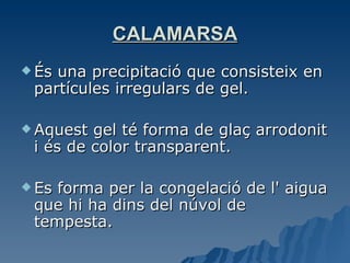 CALAMARSA És una precipitació que consisteix en partícules irregulars de gel. Aquest gel té forma de glaç arrodonit i és de color transparent.  Es forma per la congelació de l' aigua que hi ha dins del núvol de tempesta. 