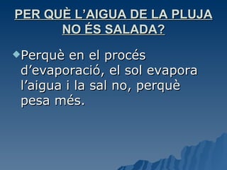 PER QUÈ L’AIGUA DE LA PLUJA NO ÉS SALADA? Perquè en el procés d’evaporació, el sol evapora l’aigua i la sal no, perquè pesa més. 