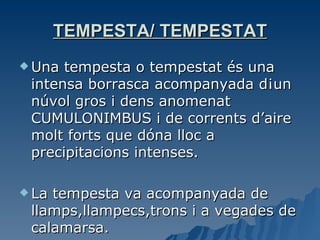 TEMPESTA/ TEMPESTAT Una tempesta o tempestat és una intensa borrasca acompanyada d¡un núvol gros i dens anomenat CUMULONIMBUS i de corrents d’aire molt forts que dóna lloc a precipitacions intenses. La tempesta va acompanyada de llamps,llampecs,trons i a vegades de calamarsa. 