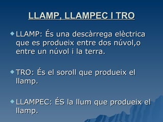 LLAMP, LLAMPEC I TRO LLAMP: És una descàrrega elèctrica que es produeix entre dos núvol,o entre un núvol i la terra. TRO: És el soroll que produeix el llamp. LLAMPEC: ÉS la llum que produeix el llamp. 