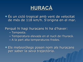 HURACÀ És un cicló tropical amb vent de velocitat de més de 118 km/h. S’origina en el mar. Perquè hi hagi huracans hi ha d’haver: Tempesta. Temperatura elevada en el nucli de l’huracà. A la part alta temperatures fredes. Els meteoròlegs posen nom als huracans per saber la seva trajectòria. 
