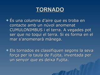 TORNADO És una columna d’aire que es troba en contacte amb un núvol anomenat CUMULONIMBUS i el terra. A vegades pot ser que no toqui el terra. Si es forma en el mar s’anomenarà mànega. Els tornados es classifiquen segons la seva força per la taula de Fujita, inventada per un senyor que es deixa Fujita. 