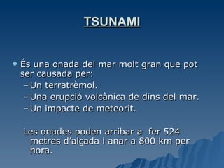 TSUNAMI És una onada del mar molt gran que pot ser causada per: Un terratrèmol. Una erupció volcànica de dins del mar. Un impacte de meteorit. Les onades poden arribar a  fer 524 metres d’alçada i anar a 800 km per hora. 