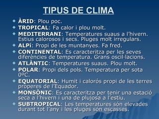 TIPUS DE CLIMA ÀRID : Plou poc. TROPICAL : Fa calor i plou molt. MEDITERRANI : Temperatures suaus a l’hivern. Estius calorosos i secs. Pluges molt irregulars. ALPí : Propi de les muntanyes. Fa fred. CONTINENTAL : Es caracteritza per les seves diferències de temperatura. Grans oscil·lacions. ATLÀNTIC : Temperatures suaus. Plou molt. POLAR : Propi dels pols. Temperatura per sota 0ºC. EQUATORIAL : Humit i calorós propi de les terres properes de l’Equador. MONSÒNIC : Es caracteritza per tenir una estació seca a l’hivern i una de plujosa a l’estiu. SUBTROPICAL : Les temperatures són elevades durant tot l’any i les pluges són escasses.  