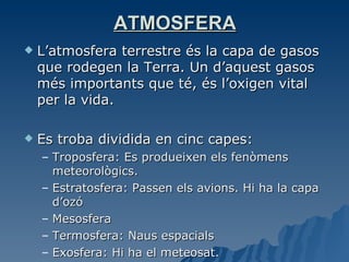 ATMOSFERA L’atmosfera terrestre és la capa de gasos que rodegen la Terra. Un d’aquest gasos més importants que té, és l’oxigen vital per la vida. Es troba dividida en cinc capes: Troposfera: Es produeixen els fenòmens meteorològics. Estratosfera: Passen els avions. Hi ha la capa d’ozó Mesosfera Termosfera: Naus espacials Exosfera: Hi ha el meteosat. 