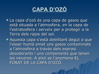 CAPA D’OZÓ La capa d’ozó és una capa de gasos que està situada a l’atmosfera, en la capa de l’estratosfera i serveix per a protegir a la Terra dels rajos del sol. Aquesta capa s’està debilitant degut a que l’esser humà emet uns gasos contaminats a l’atmosfera a través dels esprais desodorants i uns components que tenen les neveres. A això se l’anomena EL FORAT DE LA CAPA D’OZÒ. 
