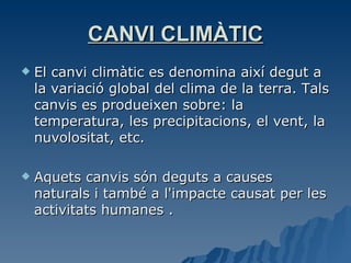 CANVI CLIMÀTIC El canvi climàtic es denomina així degut a la variació global del clima de la terra. Tals canvis es produeixen sobre: la temperatura, les precipitacions, el vent, la nuvolositat, etc.  Aquets canvis són deguts a causes naturals i també a l'impacte causat per les activitats humanes .  