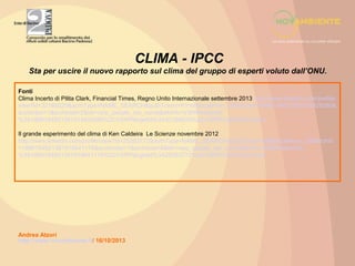 CLIMA - IPCC
Sta per uscire il nuovo rapporto sul clima del gruppo di esperti voluto dall’ONU.
Fonti
Clima Incerto di Pilita Clark, Financial Times, Regno Unito Internazionale settembre 2013 http://www.linkedin.com/profile/
view?id=32168520&authType=NAME_SEARCH&authToken=KYmI&locale=en_US&srchid=1866184921381915929380&
srchindex=1&srchtotal=2&trk=vsrp_people_res_name&trkInfo=VSRPsearchId
%3A1866184921381915929380%2CVSRPtargetId%3A32168520%2CVSRPcmpt%3Aprimary
Il grande esperimento del clima di Ken Caldeira Le Scienze novembre 2012
http://www.linkedin.com/profile/view?id=25263772&authType=NAME_SEARCH&authToken=fgi6&locale=en_US&srchid
=1866184921381919641176&srchindex=1&srchtotal=8&trk=vsrp_people_res_name&trkInfo=VSRPsearchId
%3A1866184921381919641176%2CVSRPtargetId%3A25263772%2CVSRPcmpt%3Aprimary

Andrea Atzori
http://www.novambiente.it/ 16/10/2013

 