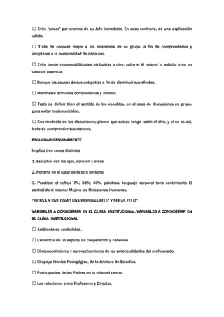  Evite “pasar” por encima de su Jefe inmediato. En caso contrario, dé una explicación
válida.

 Trate de conocer mejor a los miembros de su grupo, a fin de comprenderlos y
adaptarse a la personalidad de cada uno.

 Evite tomar responsabilidades atribuidas a otro, salvo si él mismo lo solicita o en un
caso de urgencia.

 Busque las causas de sus antipatías a fin de disminuir sus efectos.

 Manifieste actitudes comprensivas y afables.

 Trate de definir bien el sentido de los vocablos, en el caso de discusiones en grupo,
para evitar malentendidos.

 Sea modesto en las discusiones; piense que quizás tenga razón el otro, y si no es así,
trate de comprender sus razones.

ESCUCHAR GENUINAMENTE

Implica tres cosas distintas

1. Escuchar con los ojos, corazón y oídos

2. Ponerte en el lugar de la otra persona

3. Practicar el reflejo 7%; 53%; 40%, palabras, lenguaje corporal tono sentimiento El
control de sí mismo: Mejora las Relaciones Humanas.

“PIENSA Y VIVE COMO UNA PERSONA FELIZ Y SERÁS FELIZ”

VARIABLES A CONSIDERAR EN EL CLIMA INSTITUCIONAL VARIABLES A CONSIDERAR EN
EL CLIMA INSTITUCIONAL

 Ambiente de cordialidad.

 Existencia de un espíritu de cooperación y cohesión.

 El reconocimiento y aprovechamiento de las potencialidades del profesorado.

 El apoyo técnico-Pedagógico, de la Jefatura de Estudios.

 Participación de los Padres en la vida del centro.

 Las relaciones entre Profesores y Director.
 