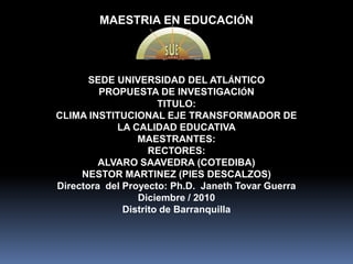 MAESTRIA EN EDUCACIÓN  SEDE UNIVERSIDAD DEL ATLÁNTICO PROPUESTA DE INVESTIGACIÓN TITULO: CLIMA INSTITUCIONAL EJE TRANSFORMADOR DE LA CALIDAD EDUCATIVA MAESTRANTES:  RECTORES: ALVARO SAAVEDRA (COTEDIBA) NESTOR MARTINEZ (PIES DESCALZOS) Directora  del Proyecto: Ph.D.  Janeth Tovar Guerra Diciembre / 2010 Distrito de Barranquilla 