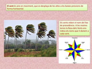 El vent és aire en moviment, que es desplaça de les altes a les baixes pressions de
forma horitzontal.

Els vents reben el nom del lloc
de procedència. A les nostres
terres la Rosa dels Vents ens
indica els noms que li donem a
cada vent.

 