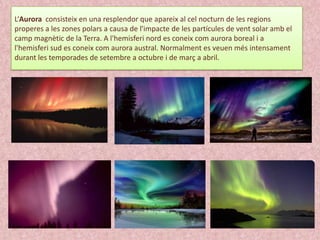 L‘Aurora consisteix en una resplendor que apareix al cel nocturn de les regions
properes a les zones polars a causa de l'impacte de les partícules de vent solar amb el
camp magnètic de la Terra. A l'hemisferi nord es coneix com aurora boreal i a
l'hemisferi sud es coneix com aurora austral. Normalment es veuen més intensament
durant les temporades de setembre a octubre i de març a abril.

 