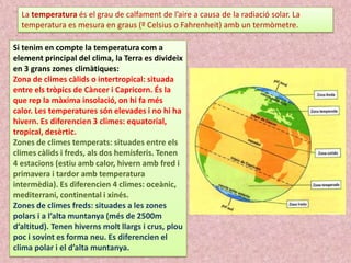 La temperatura és el grau de calfament de l’aire a causa de la radiació solar. La
temperatura es mesura en graus (º Celsius o Fahrenheit) amb un termòmetre.
Si tenim en compte la temperatura com a
element principal del clima, la Terra es divideix
en 3 grans zones climàtiques:
Zona de climes càlids o intertropical: situada
entre els tròpics de Càncer i Capricorn. És la
que rep la màxima insolació, on hi fa més
calor. Les temperatures són elevades i no hi ha
hivern. Es diferencien 3 climes: equatorial,
tropical, desèrtic.
Zones de climes temperats: situades entre els
climes càlids i freds, als dos hemisferis. Tenen
4 estacions (estiu amb calor, hivern amb fred i
primavera i tardor amb temperatura
intermèdia). Es diferencien 4 climes: oceànic,
mediterrani, continental i xinés.
Zones de climes freds: situades a les zones
polars i a l’alta muntanya (més de 2500m
d’altitud). Tenen hiverns molt llargs i crus, plou
poc i sovint es forma neu. Es diferencien el
clima polar i el d’alta muntanya.

 