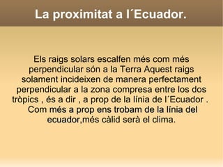 Els diferents clima depent , sobretot , de tres factors : La proximitat d´un lloc a l´Ecuador  l´altitud respecte al  nivell de la mar i la influència de la mar. 