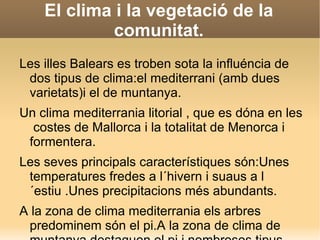Una gran varietat climàtica. Espanya és un país amb una gran varietat climàtica. Clima oceànica: (Asturies , Cantabrica i País Basc) Clima continental:És propi de les terres interions peninulars , a les quals no arriba la influència de la mar.Clima mediterrania :Es dóna a les zones pròximes a la mar mediterrania.Clima continental amb  influńcia medierrania:Ès propi del sud de la Meseta i de bona part de la vall del riu Guadalquivir.Clima de muntanya:Ès dona a la zones més altes de les muntanya.Clima subtropical:És limitada solament a les illes balears  