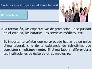 Otros factores:




 La formación, las expectativas de promoción, la seguridad
  en el empleo, los horarios, los servicios médicos, etc.

  Es importante señalar que no se puede hablar de un único
  clima laboral, sino de la existencia de sub-climas que
  coexisten simultáneamente. El clima laboral diferencia a
  las instituciones de éxito de otras mediocres.


                                            5
 