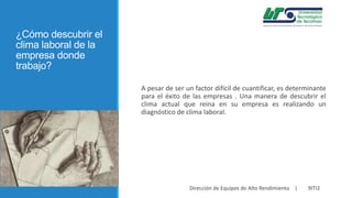¿Cómo descubrir el
clima laboral de la
empresa donde
trabajo?
A pesar de ser un factor difícil de cuantificar, es determinante
para el éxito de las empresas . Una manera de descubrir el
clima actual que reina en su empresa es realizando un
diagnóstico de clima laboral.

Dirección de Equipos de Alto Rendimiento |

9ITI2

 