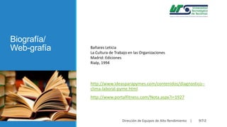 Biografía/
Web-grafía

Bañares Leticia
La Cultura de Trabajo en las Organizaciones
Madrid: Ediciones
Rialp, 1994

http://www.ideasparapymes.com/contenidos/diagnostico-clima-laboral-pyme.html
http://www.portalfitness.com/Nota.aspx?i=1927

Dirección de Equipos de Alto Rendimiento |

9ITI2

 