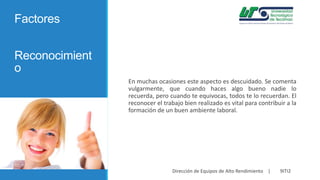 Factores
Reconocimient
o
En muchas ocasiones este aspecto es descuidado. Se comenta
vulgarmente, que cuando haces algo bueno nadie lo
recuerda, pero cuando te equivocas, todos te lo recuerdan. El
reconocer el trabajo bien realizado es vital para contribuir a la
formación de un buen ambiente laboral.

Dirección de Equipos de Alto Rendimiento |

9ITI2

 
