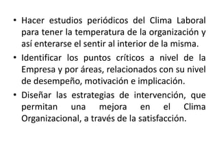 • Hacer estudios periódicos del Clima Laboral
para tener la temperatura de la organización y
así enterarse el sentir al interior de la misma.
• Identificar los puntos críticos a nivel de la
Empresa y por áreas, relacionados con su nivel
de desempeño, motivación e implicación.
• Diseñar las estrategias de intervención, que
permitan una mejora en el Clima
Organizacional, a través de la satisfacción.
 