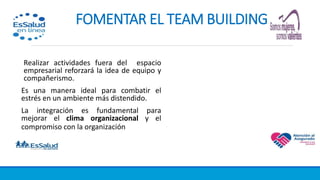 8. FOMENTAR EL TEAM BUILDING
Realizar actividades fuera del espacio
empresarial reforzará la idea de equipo y
compañerismo.
Es una manera ideal para combatir el
estrés en un ambiente más distendido.
La integración es fundamental para
mejorar el clima organizacional y el
compromiso con la organización.
 