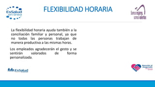 FLEXIBILIDAD HORARIA
La flexibilidad horaria ayuda también a la
conciliación familiar y personal, ya que
no todas las personas trabajan de
manera productiva a las mismas horas.
Los empleados agradecerán el gesto y se
sentirán valorados de forma
personalizada.
 