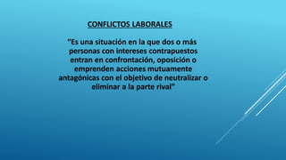 CONFLICTOS LABORALES
“Es una situación en la que dos o más
personas con intereses contrapuestos
entran en confrontación, oposición o
emprenden acciones mutuamente
antagónicas con el objetivo de neutralizar o
eliminar a la parte rival”
 