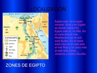 LOCALIZACIÓN
                  Egipto esta en la parte
                  noreste .Sinai y en Egipto
                  es donde habían En
                  Egipto esta el rio Nilo. En
                  el norte esta el mar
                  Mediterranio en el sud
                  está Sudán. En el oeste
                  está Lìbia en el este esta
                  el mar Rojo y un poco más
                  al este esta Israel ,
                  Jordania y Arabia Saudita.



ZONES DE EGIPTO
 