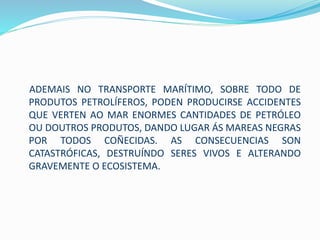 ADEMAIS NO TRANSPORTE MARÍTIMO, SOBRE TODO DE
PRODUTOS PETROLÍFEROS, PODEN PRODUCIRSE ACCIDENTES
QUE VERTEN AO MAR ENORMES CANTIDADES DE PETRÓLEO
OU DOUTROS PRODUTOS, DANDO LUGAR ÁS MAREAS NEGRAS
POR TODOS COÑECIDAS. AS CONSECUENCIAS SON
CATASTRÓFICAS, DESTRUÍNDO SERES VIVOS E ALTERANDO
GRAVEMENTE O ECOSISTEMA.
 
