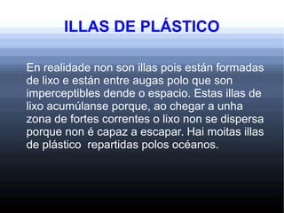 ILLAS DE PLÁSTICO
En realidade non son illas pois están formadas
de lixo e están entre augas polo que son
imperceptibles dende o espacio. Estas illas de
lixo acumúlanse porque, ao chegar a unha
zona de fortes correntes o lixo non se dispersa
porque non é capaz a escapar. Hai moitas illas
de plástico repartidas polos océanos.
 