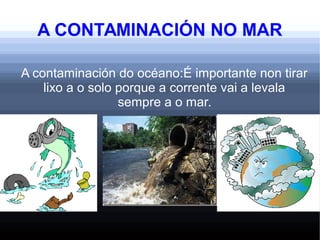 A CONTAMINACIÓN NO MAR
A contaminación do océano:É importante non tirar
lixo a o solo porque a corrente vai a levala
sempre a o mar.
 