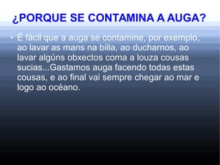 ¿PORQUE SE CONTAMINA A AUGA?
● É fácil que a auga se contamine, por exemplo,
ao lavar as mans na billa, ao ducharnos, ao
lavar algúns obxectos coma a louza cousas
sucias...Gastamos auga facendo todas estas
cousas, e ao final vai sempre chegar ao mar e
logo ao océano.
 